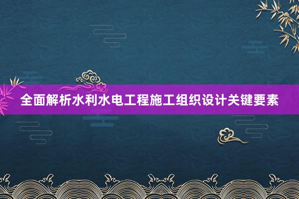 全面解析水利水电工程施工组织设计关键要素